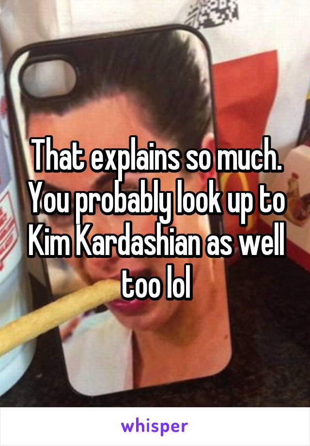 That explains so much. You probably look up to Kim Kardashian as well too lol