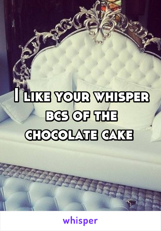 I like your whisper bcs of the chocolate cake 