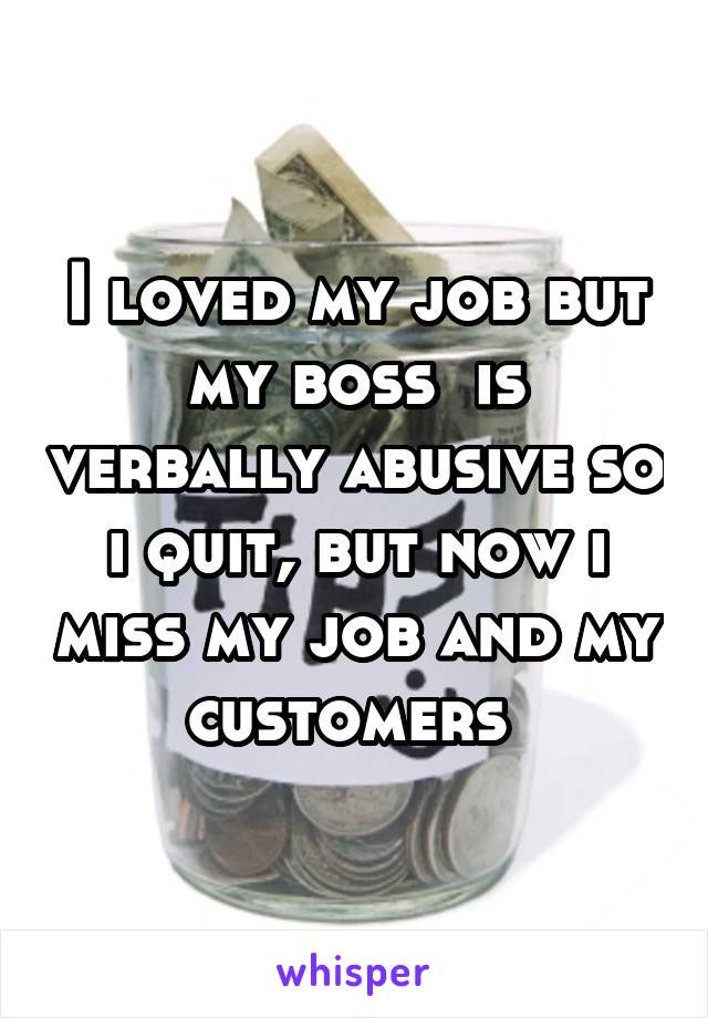 I loved my job but my boss  is verbally abusive so i quit, but now i miss my job and my customers 