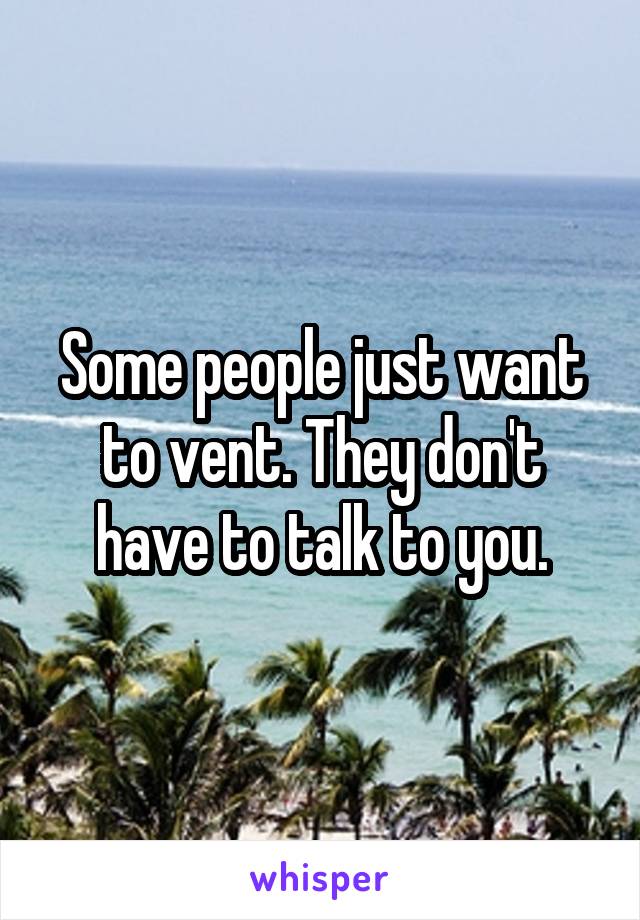 Some people just want to vent. They don't have to talk to you.