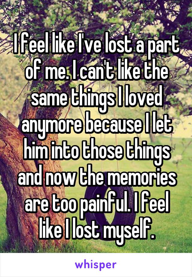 I feel like I've lost a part of me. I can't like the same things I loved anymore because I let him into those things and now the memories are too painful. I feel like I lost myself.