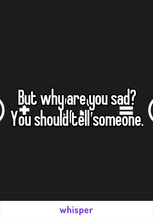 But why are you sad? You should tell someone.