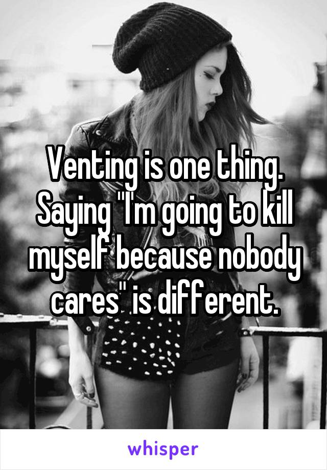 Venting is one thing. Saying "I'm going to kill myself because nobody cares" is different.