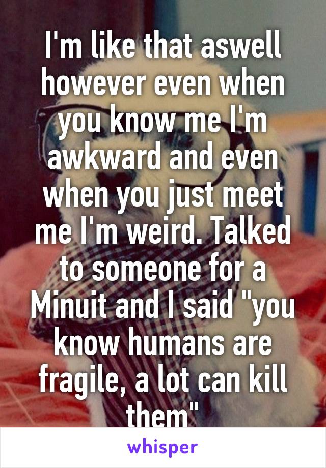 I'm like that aswell however even when you know me I'm awkward and even when you just meet me I'm weird. Talked to someone for a Minuit and I said "you know humans are fragile, a lot can kill them"
