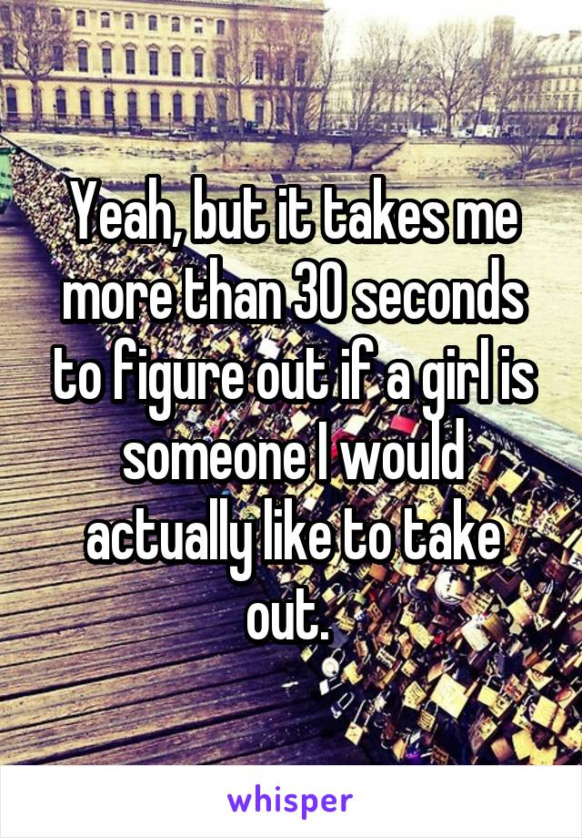 Yeah, but it takes me more than 30 seconds to figure out if a girl is someone I would actually like to take out. 