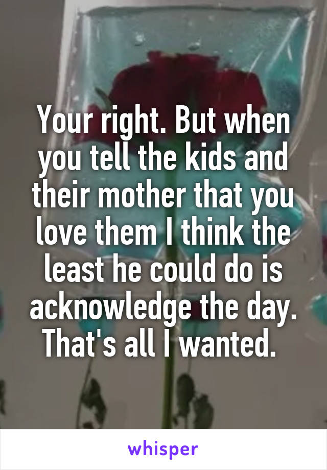 Your right. But when you tell the kids and their mother that you love them I think the least he could do is acknowledge the day. That's all I wanted. 