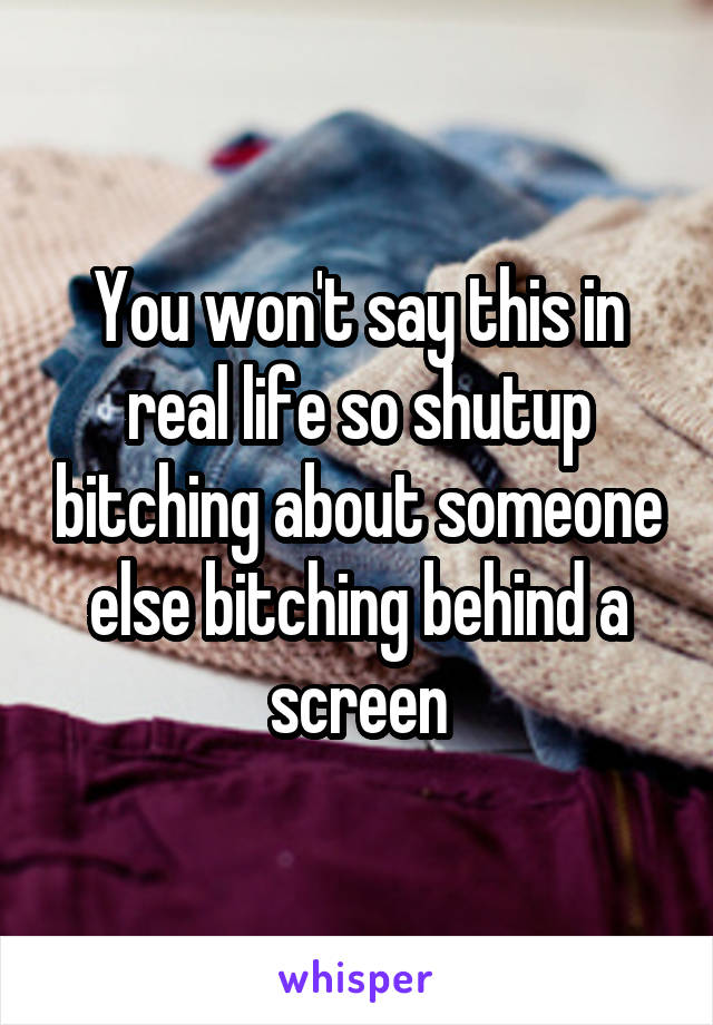 You won't say this in real life so shutup bitching about someone else bitching behind a screen