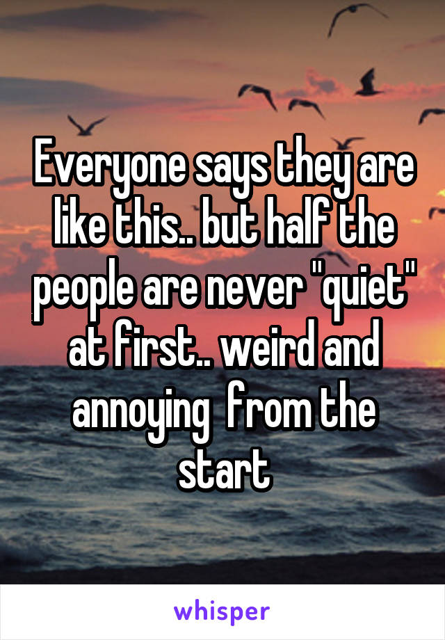 Everyone says they are like this.. but half the people are never "quiet" at first.. weird and annoying  from the start
