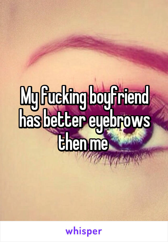 My fucking boyfriend has better eyebrows then me 