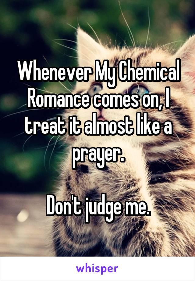 Whenever My Chemical Romance comes on, I treat it almost like a prayer.

Don't judge me.