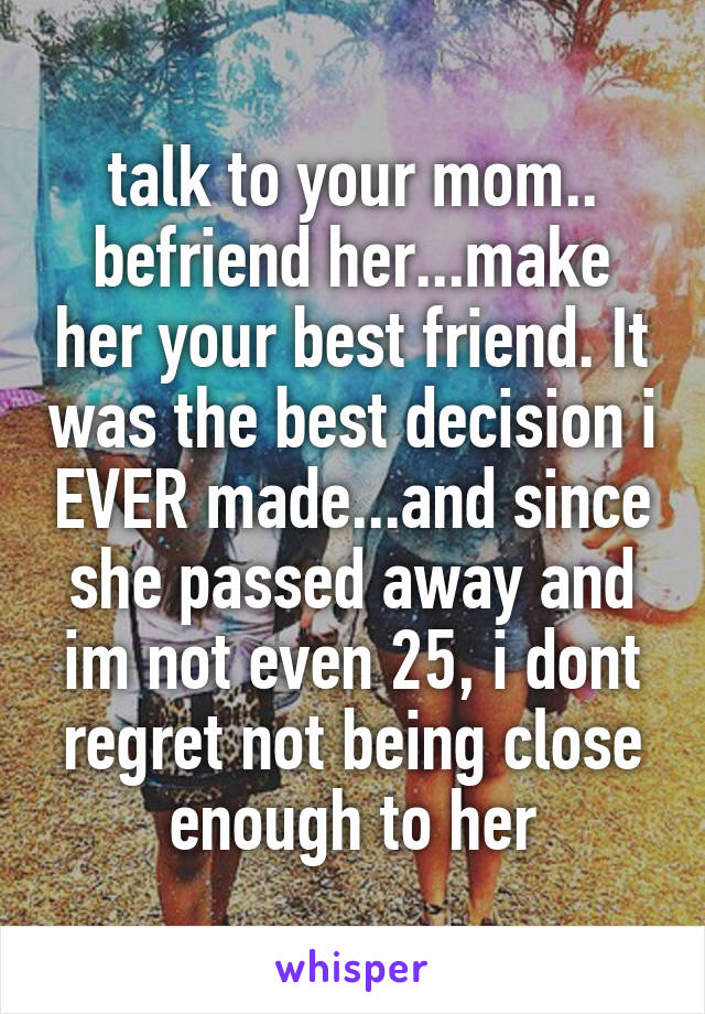 talk to your mom..
befriend her...make her your best friend. It was the best decision i EVER made...and since she passed away and im not even 25, i dont regret not being close enough to her