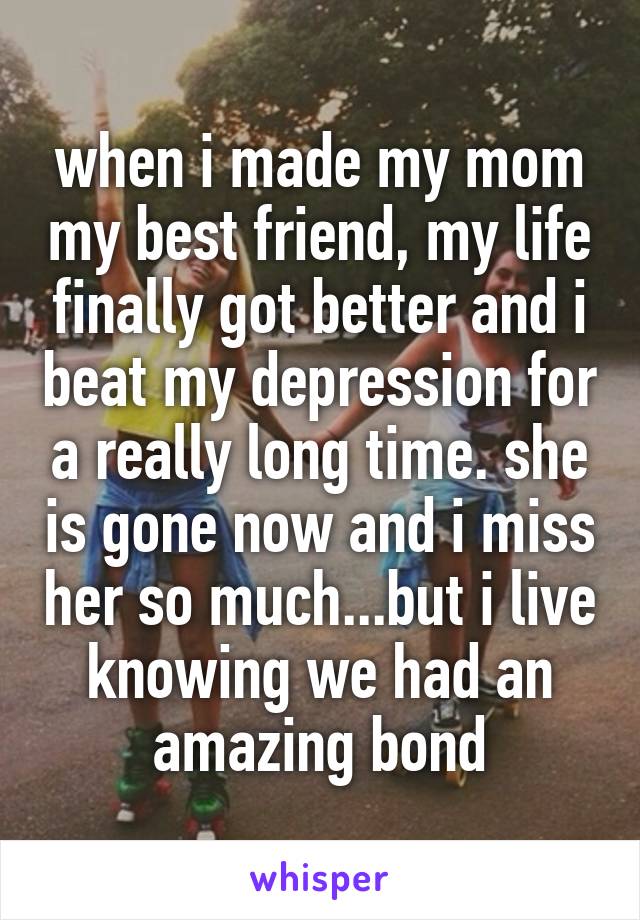 when i made my mom my best friend, my life finally got better and i beat my depression for a really long time. she is gone now and i miss her so much...but i live knowing we had an amazing bond