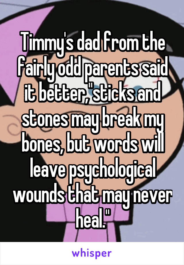 Timmy's dad from the fairly odd parents said it better,"sticks and stones may break my bones, but words will leave psychological wounds that may never heal."