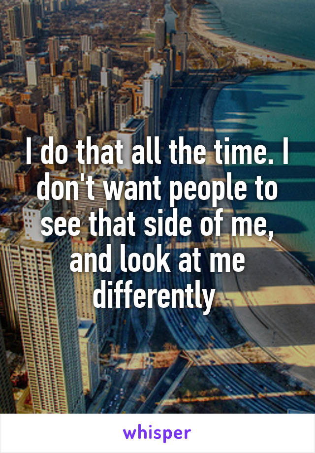 I do that all the time. I don't want people to see that side of me, and look at me differently 