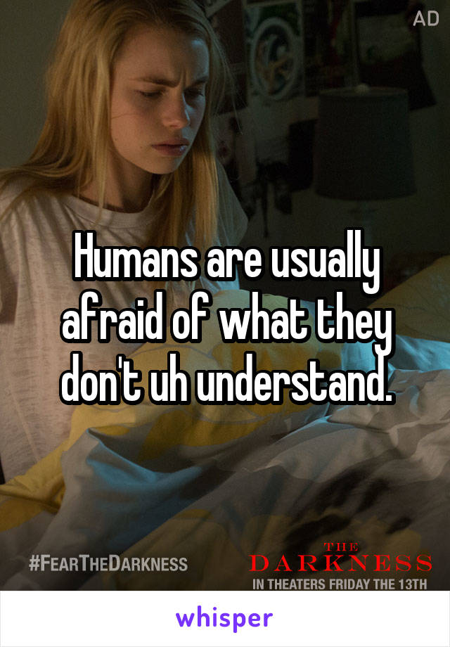 Humans are usually afraid of what they don't uh understand.