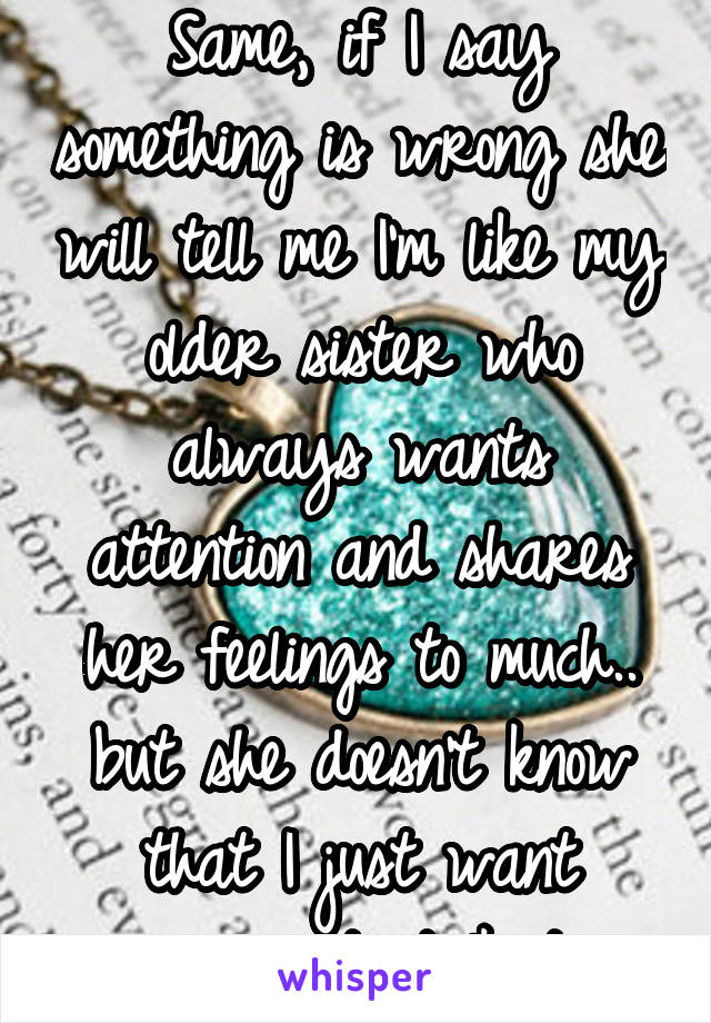 Same, if I say something is wrong she will tell me I'm like my older sister who always wants attention and shares her feelings to much.. but she doesn't know that I just want someone to talk to.