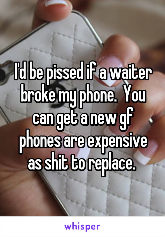 I'd be pissed if a waiter broke my phone.  You can get a new gf phones are expensive as shit to replace. 