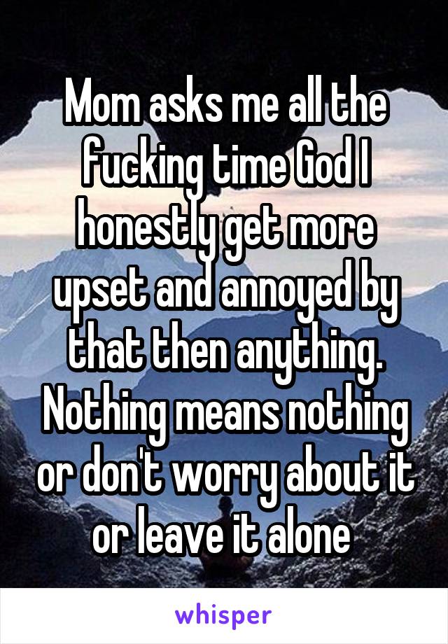 Mom asks me all the fucking time God I honestly get more upset and annoyed by that then anything. Nothing means nothing or don't worry about it or leave it alone 