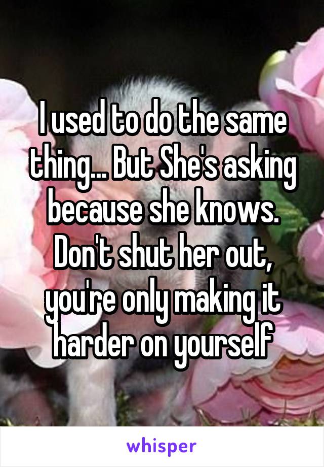 I used to do the same thing... But She's asking because she knows. Don't shut her out, you're only making it harder on yourself