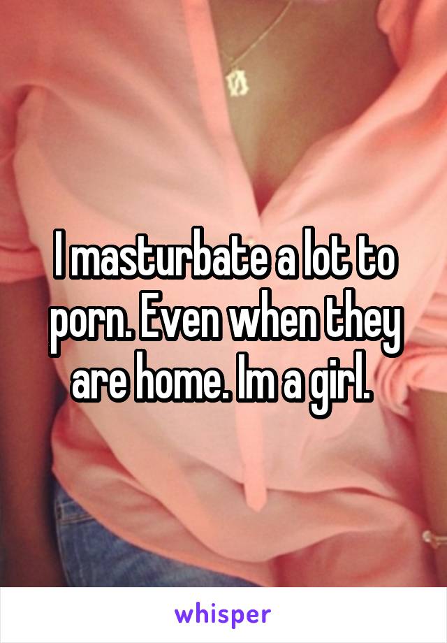 I masturbate a lot to porn. Even when they are home. Im a girl. 