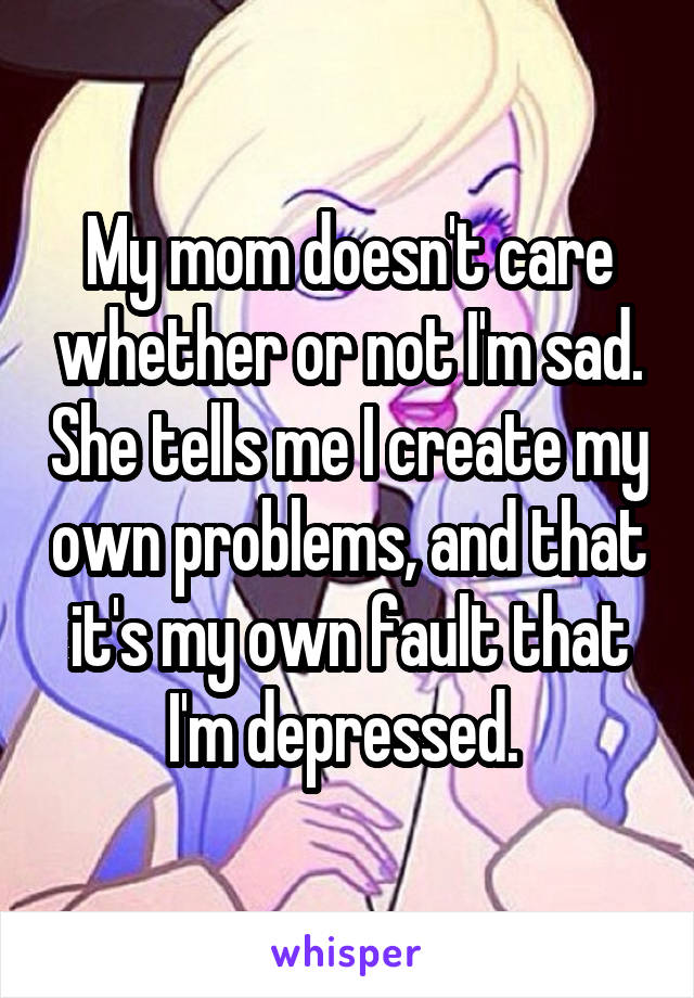 My mom doesn't care whether or not I'm sad. She tells me I create my own problems, and that it's my own fault that I'm depressed. 