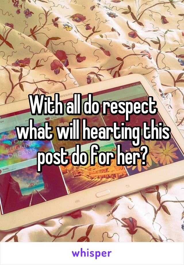 With all do respect what will hearting this post do for her?