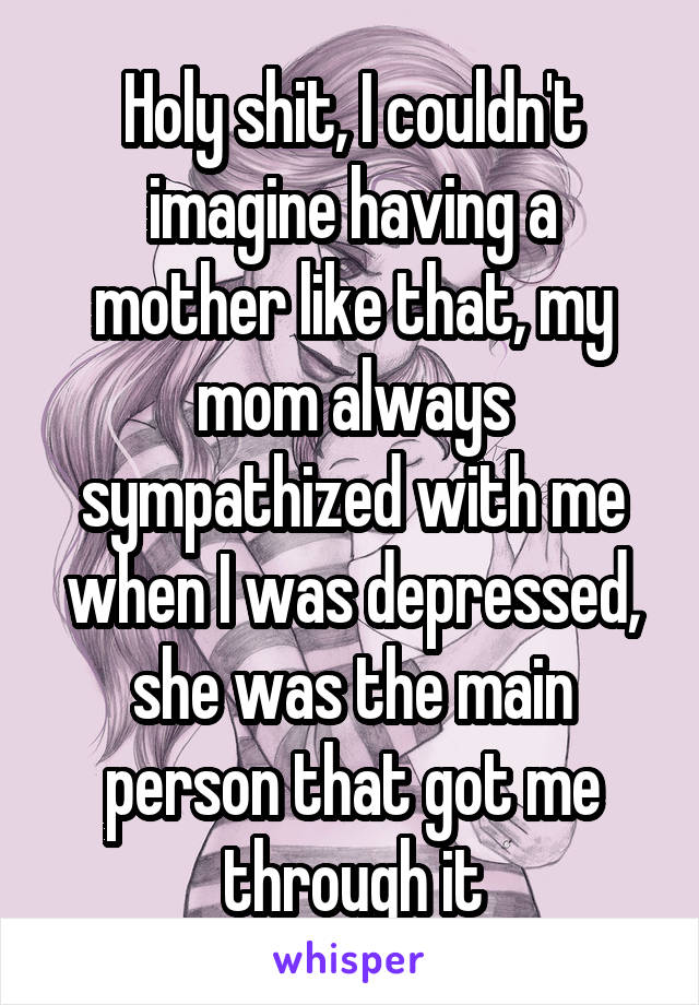 Holy shit, I couldn't imagine having a mother like that, my mom always sympathized with me when I was depressed, she was the main person that got me through it