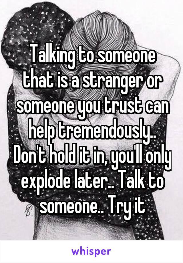 Talking to someone that is a stranger or someone you trust can help tremendously.. Don't hold it in, you'll only explode later.. Talk to someone.. Try it