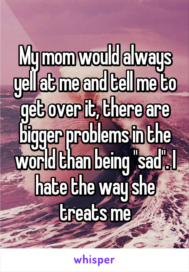 My mom would always yell at me and tell me to get over it, there are bigger problems in the world than being "sad". I hate the way she treats me