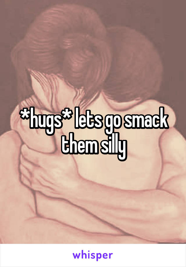 *hugs* lets go smack them silly