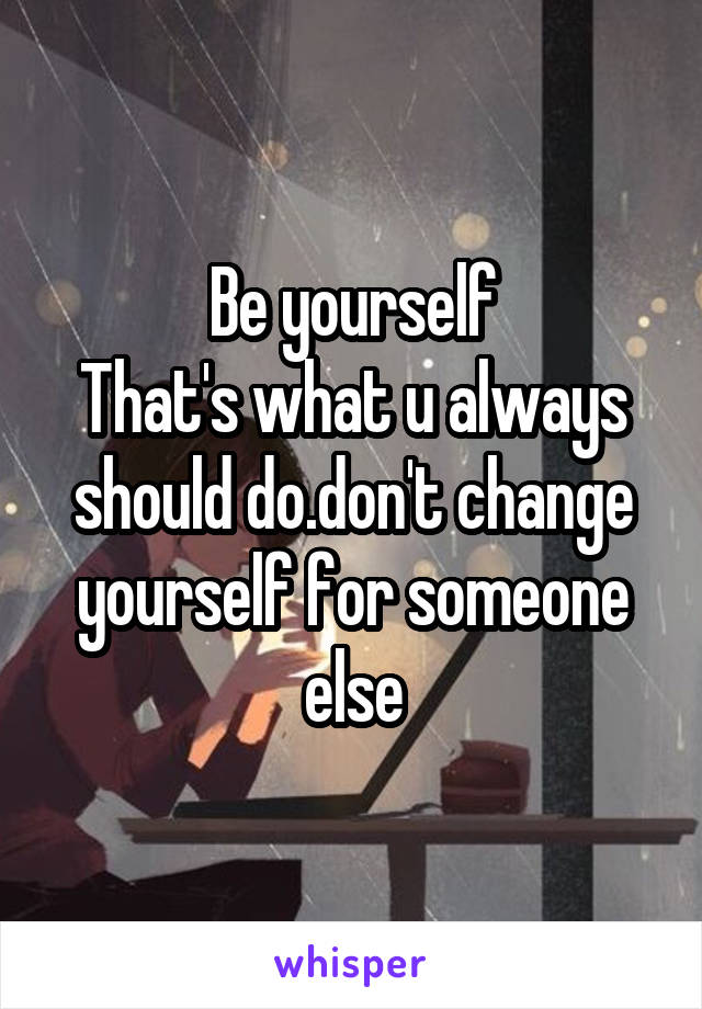 Be yourself
That's what u always should do.don't change yourself for someone else