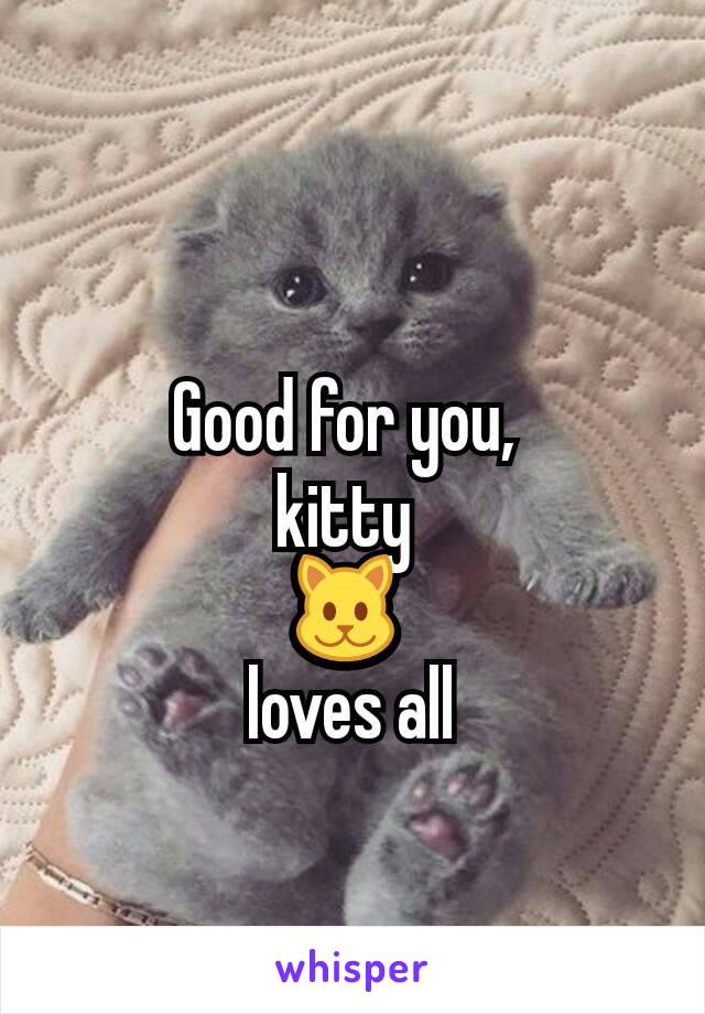 Good for you, 
kitty 
🐱 
loves all