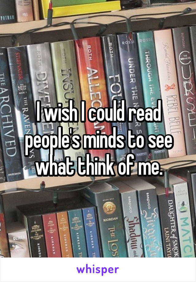 I wish I could read people's minds to see what think of me.