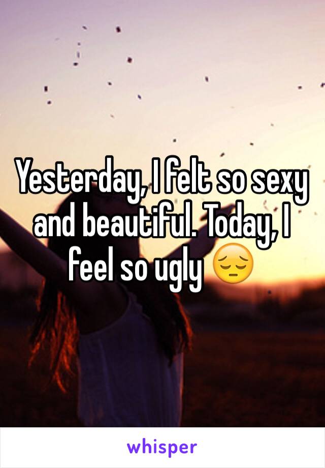 Yesterday, I felt so sexy and beautiful. Today, I feel so ugly 😔