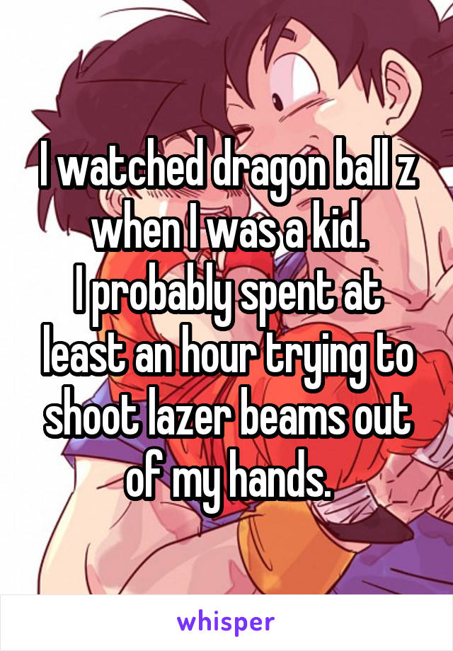 I watched dragon ball z when I was a kid.
I probably spent at least an hour trying to shoot lazer beams out of my hands.