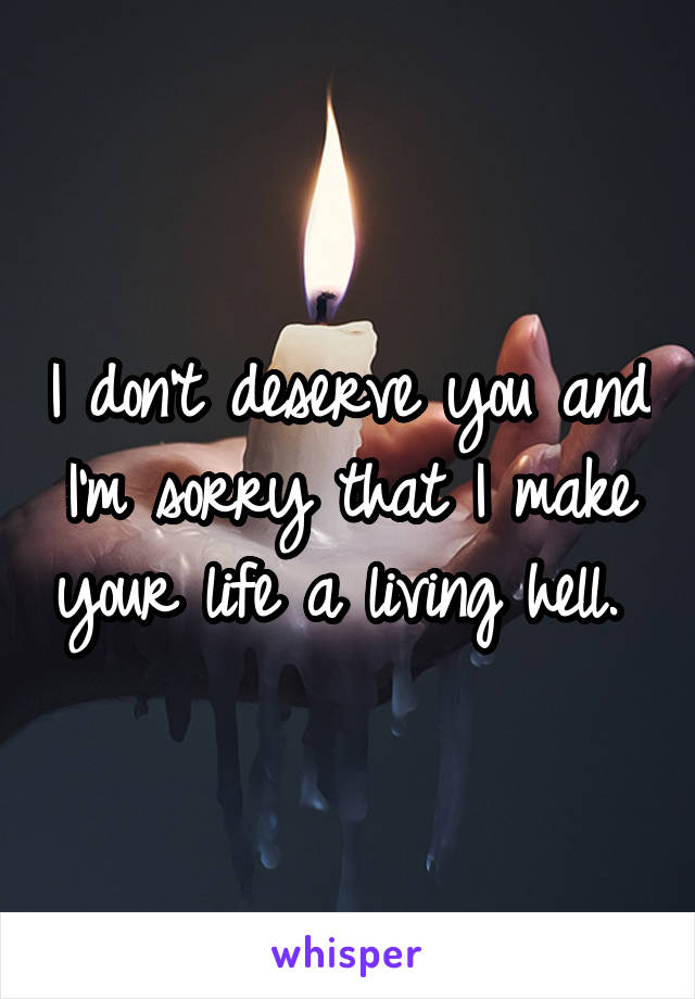 I don't deserve you and I'm sorry that I make your life a living hell. 