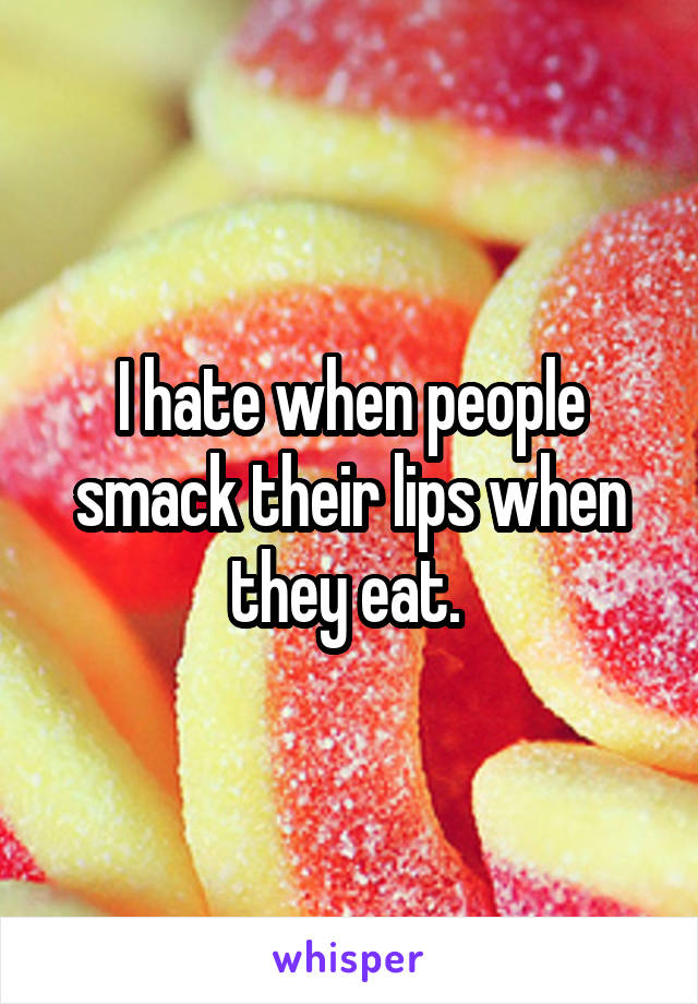 I hate when people smack their lips when they eat. 