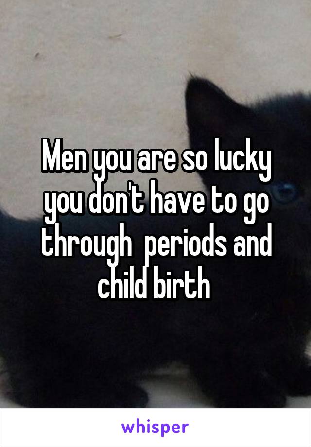 Men you are so lucky you don't have to go through  periods and child birth 