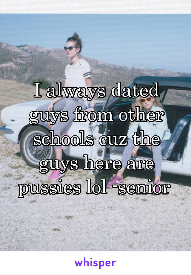 I always dated guys from other schools cuz the guys here are pussies lol -senior 