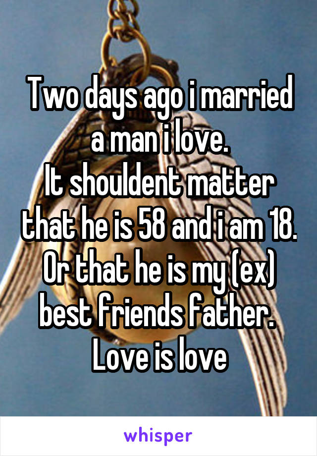 Two days ago i married a man i love.
It shouldent matter that he is 58 and i am 18. Or that he is my (ex) best friends father. 
Love is love