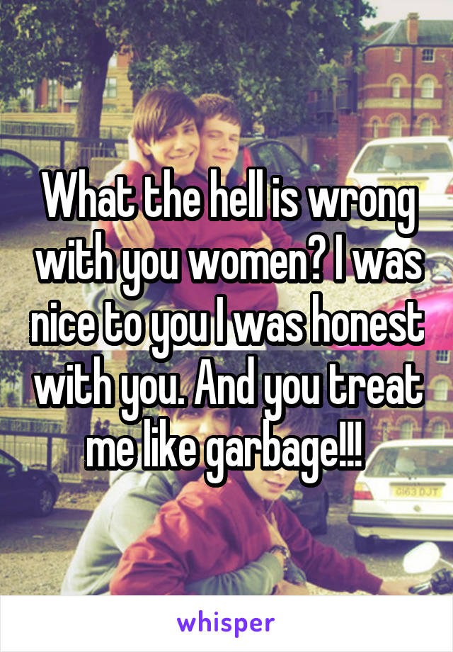 What the hell is wrong with you women? I was nice to you I was honest with you. And you treat me like garbage!!! 