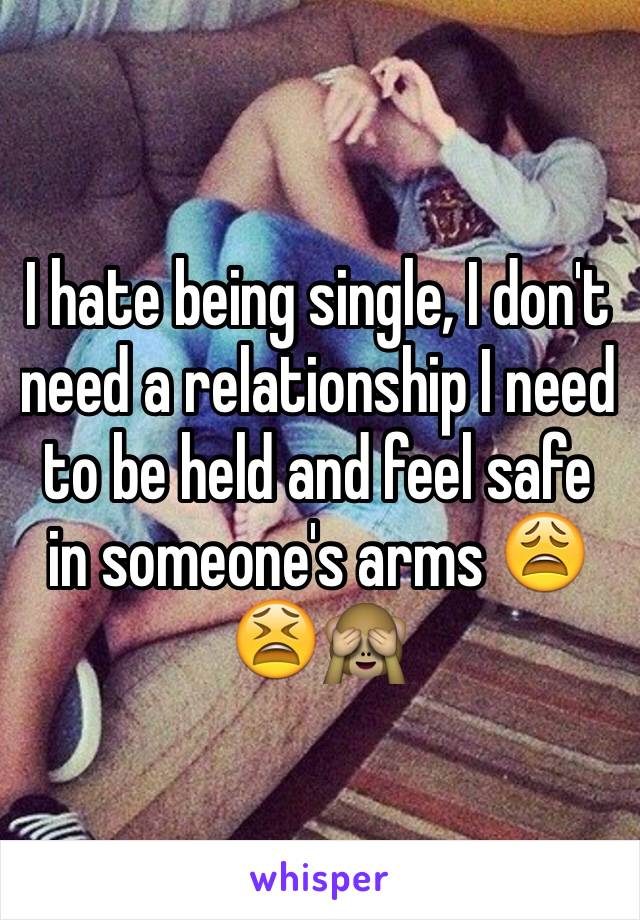 I hate being single, I don't need a relationship I need to be held and feel safe in someone's arms 😩😫🙈