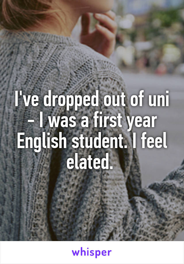 I've dropped out of uni - I was a first year English student. I feel elated. 