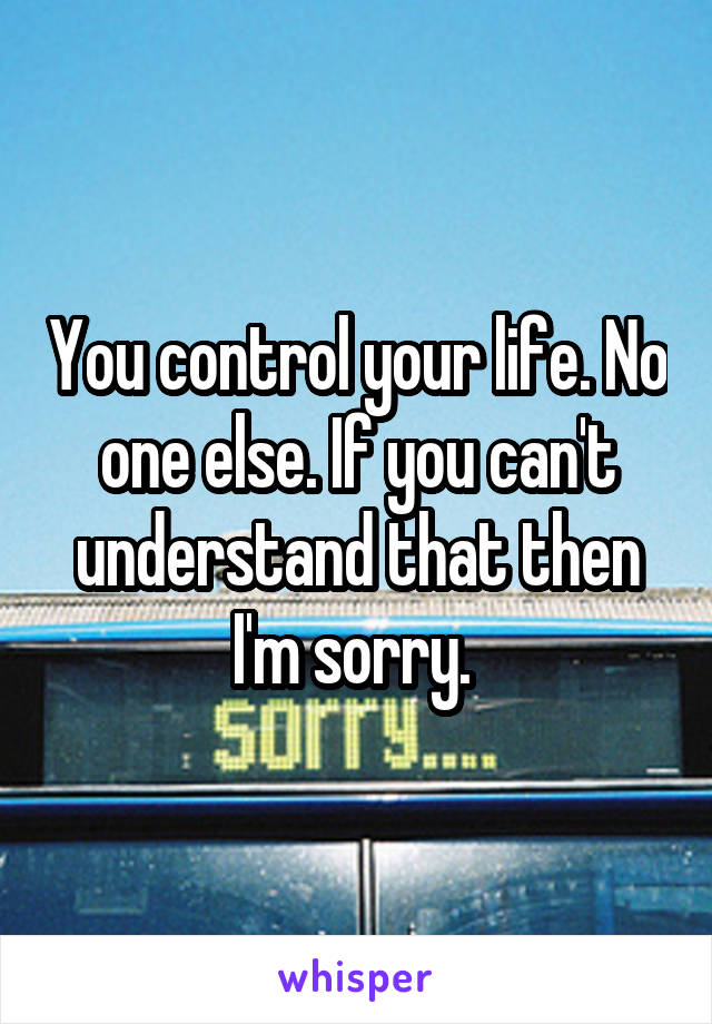 You control your life. No one else. If you can't understand that then I'm sorry. 