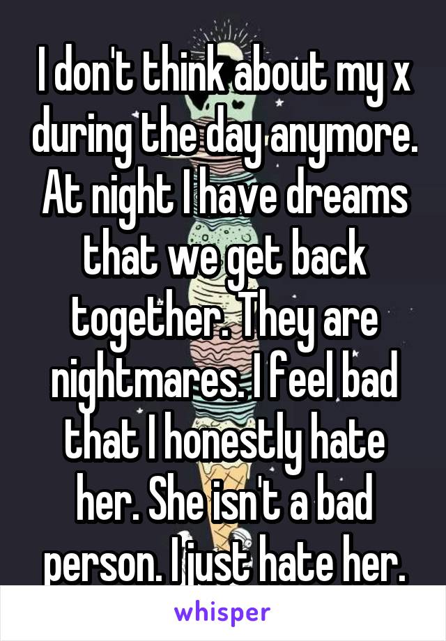 I don't think about my x during the day anymore. At night I have dreams that we get back together. They are nightmares. I feel bad that I honestly hate her. She isn't a bad person. I just hate her.