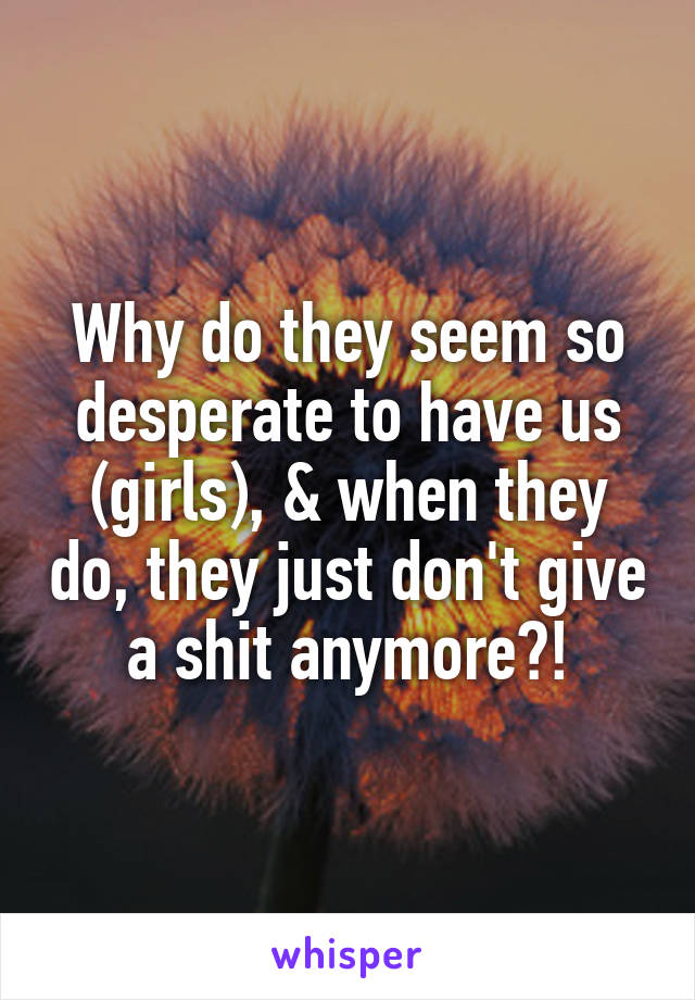 Why do they seem so desperate to have us (girls), & when they do, they just don't give a shit anymore?!