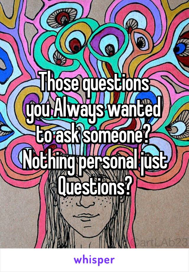 Those questions 
you Always wanted 
to ask someone? 
Nothing personal just
Questions?