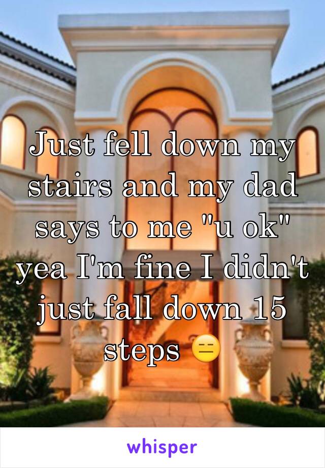 Just fell down my stairs and my dad says to me "u ok" yea I'm fine I didn't just fall down 15 steps 😑