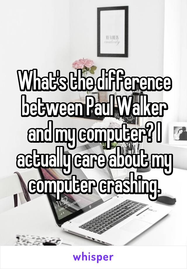 What's the difference between Paul Walker and my computer? I actually care about my computer crashing.