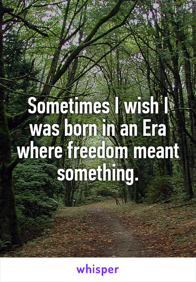 Sometimes I wish I was born in an Era where freedom meant something.